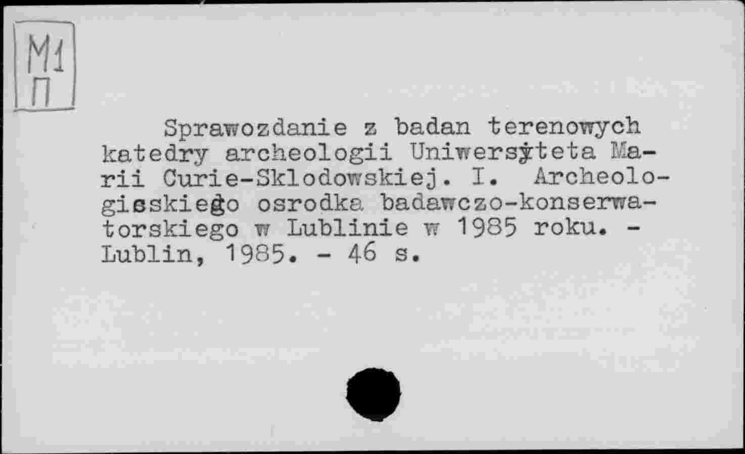 ﻿Ml
п
Sprawozdanie z badan terenowych katedry archeologii Uniwersjteta Mardi Curie-Sklodowskiej. I. Archeolo-gisskiego osrodka badawczo-konserwa-torskiego w Lublinie w 1985 roku. -Lublin, 1985. - 46 s.